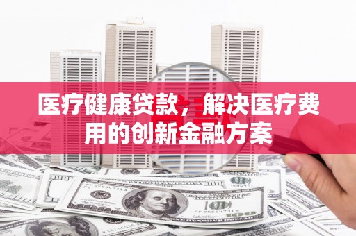 头份医疗健康贷款，解决医疗费用的创新金融方案