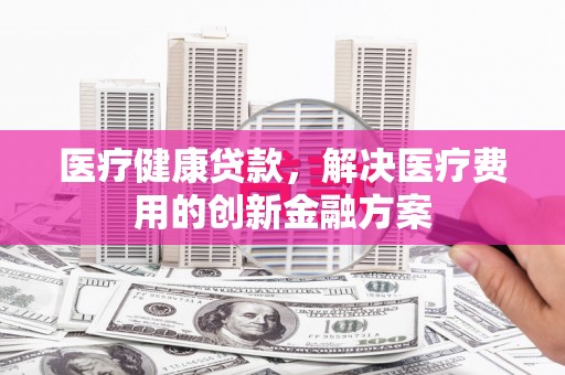头份医疗健康贷款，解决医疗费用的创新金融方案